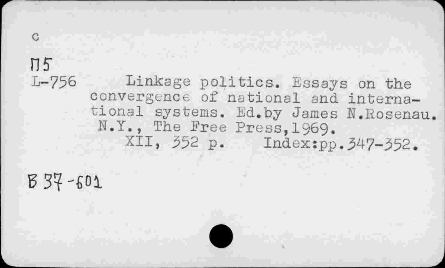 ﻿nf
L-756 Linkage politics. Essays on the convergence of national and. international systems. Ed.by James N.Eosenau.
N.Y., The Eree Press,1969.
XII, 352 p.	Index:pp.347-352.
E3? -401